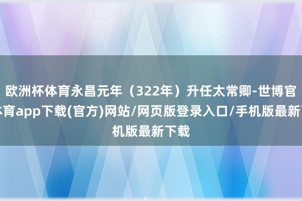欧洲杯体育永昌元年（322年）升任太常卿-世博官方体育app下载(官方)网站/网页版登录入口/手机版最新下载