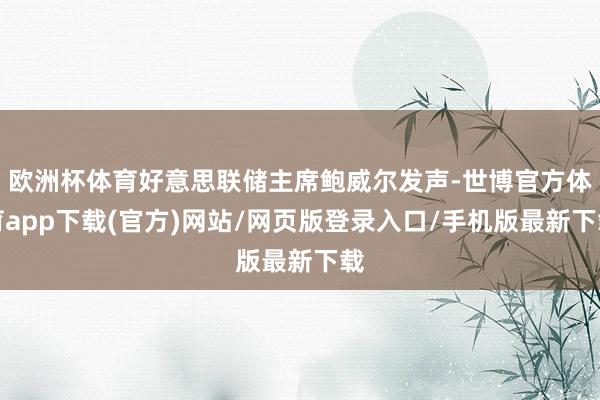 欧洲杯体育好意思联储主席鲍威尔发声-世博官方体育app下载(官方)网站/网页版登录入口/手机版最新下载