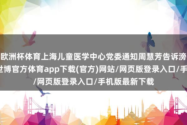 欧洲杯体育上海儿童医学中心党委通知周慧芳告诉滂湃新闻记者-世博官方体育app下载(官方)网站/网页版登录入口/手机版最新下载