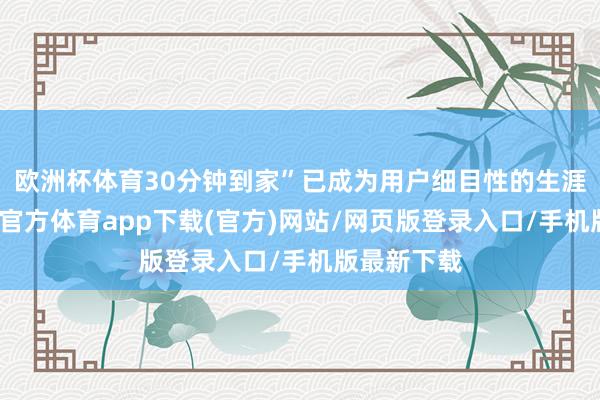 欧洲杯体育30分钟到家”已成为用户细目性的生涯样貌-世博官方体育app下载(官方)网站/网页版登录入口/手机版最新下载