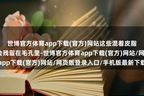 世博官方体育app下载(官方)网站这些混着皮脂和防晒因素的东西就会残留在毛孔里-世博官方体育app下载(官方)网站/网页版登录入口/手机版最新下载