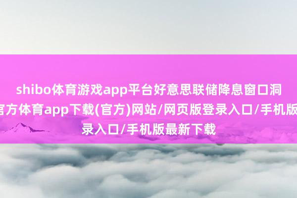 shibo体育游戏app平台好意思联储降息窗口洞开-世博官方体育app下载(官方)网站/网页版登录入口/手机版最新下载