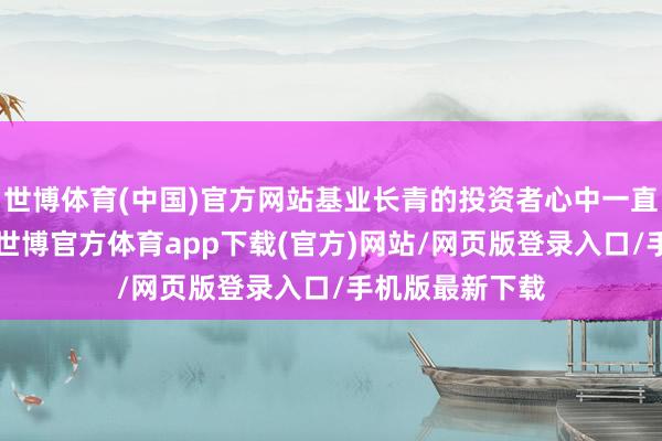 世博体育(中国)官方网站基业长青的投资者心中一直有“一杆秤”-世博官方体育app下载(官方)网站/网页版登录入口/手机版最新下载