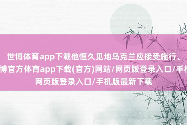 世博体育app下载他恒久见地乌克兰应接受施行、原地媾和-世博官方体育app下载(官方)网站/网页版登录入口/手机版最新下载