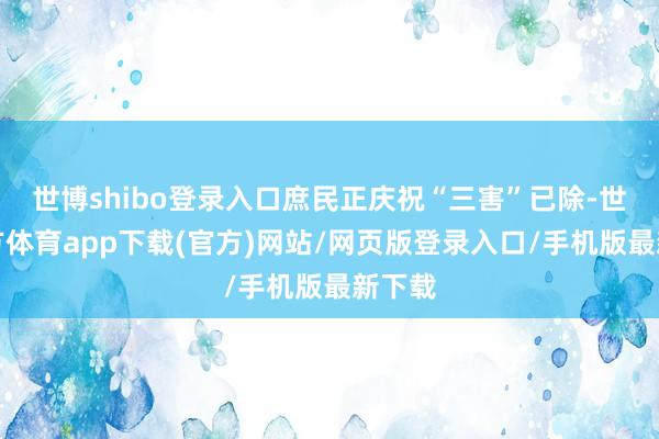 世博shibo登录入口庶民正庆祝“三害”已除-世博官方体育app下载(官方)网站/网页版登录入口/手机版最新下载