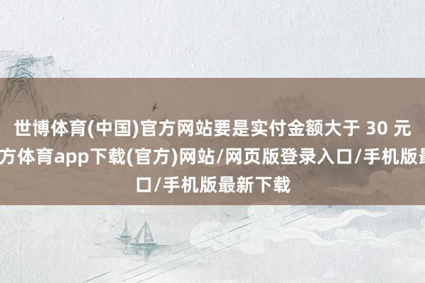 世博体育(中国)官方网站要是实付金额大于 30 元-世博官方体育app下载(官方)网站/网页版登录入口/手机版最新下载