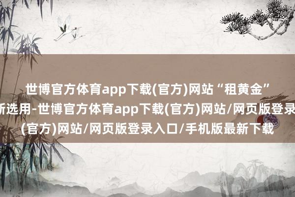世博官方体育app下载(官方)网站　　“租黄金”正成为年青东谈主的新选用-世博官方体育app下载(官方)网站/网页版登录入口/手机版最新下载