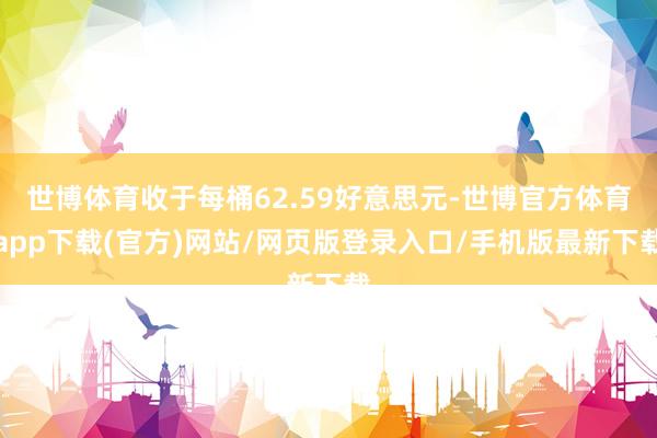 世博体育收于每桶62.59好意思元-世博官方体育app下载(官方)网站/网页版登录入口/手机版最新下载