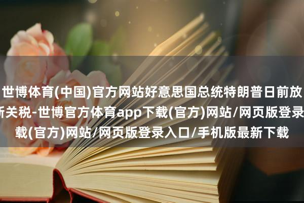 世博体育(中国)官方网站好意思国总统特朗普日前放话对中国加征100％新关税-世博官方体育app下载(官方)网站/网页版登录入口/手机版最新下载