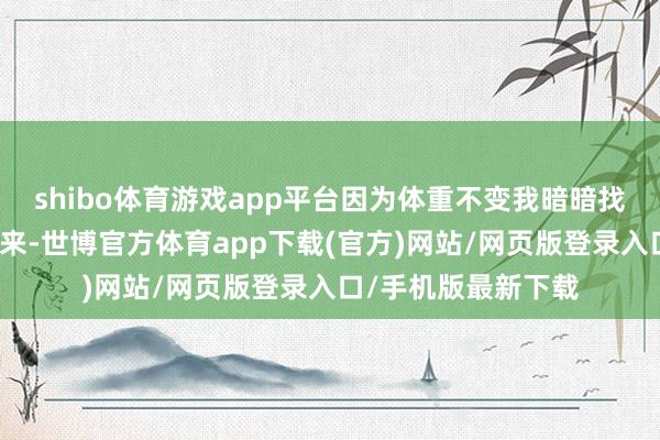 shibo体育游戏app平台因为体重不变我暗暗找督教哭诉自开营以来-世博官方体育app下载(官方)网站/网页版登录入口/手机版最新下载