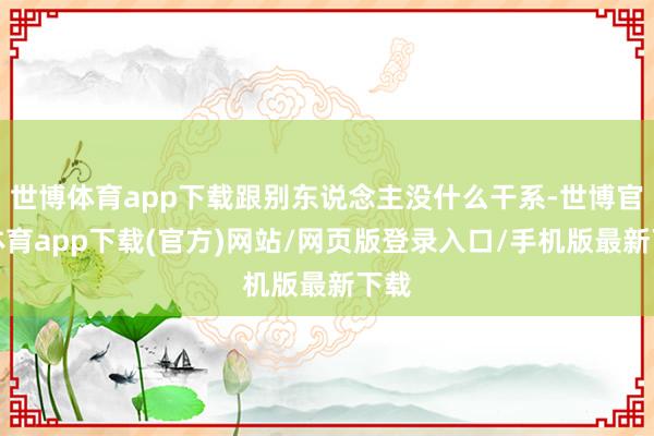 世博体育app下载跟别东说念主没什么干系-世博官方体育app下载(官方)网站/网页版登录入口/手机版最新下载