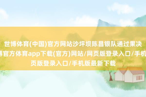 世博体育(中国)官方网站沙坪坝陈昌银队通过果决的防护-世博官方体育app下载(官方)网站/网页版登录入口/手机版最新下载