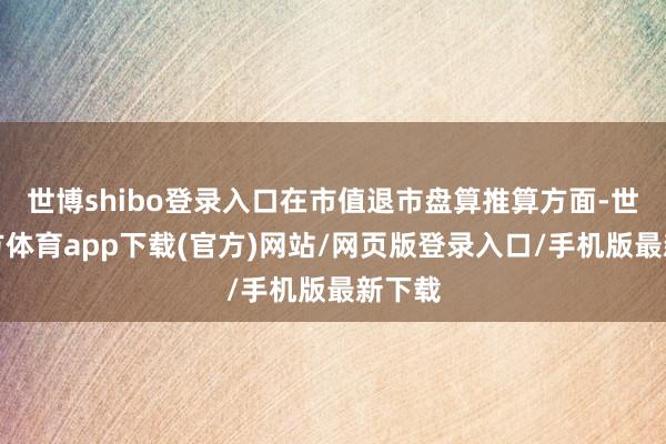 世博shibo登录入口在市值退市盘算推算方面-世博官方体育app下载(官方)网站/网页版登录入口/手机版最新下载