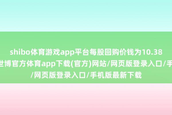 shibo体育游戏app平台每股回购价钱为10.38-10.52港元-世博官方体育app下载(官方)网站/网页版登录入口/手机版最新下载