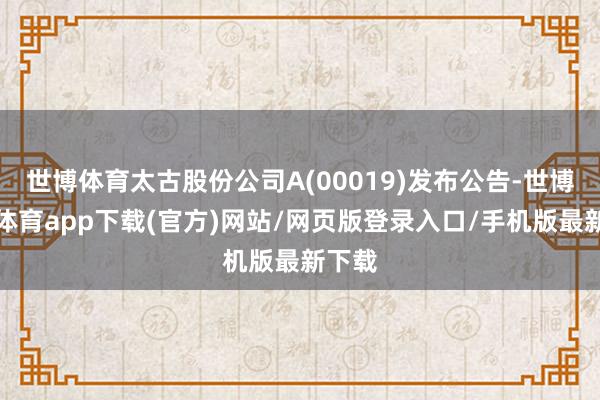世博体育太古股份公司A(00019)发布公告-世博官方体育app下载(官方)网站/网页版登录入口/手机版最新下载