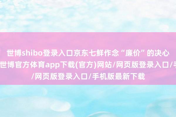 世博shibo登录入口京东七鲜作念“廉价”的决心雷同一望遍及-世博官方体育app下载(官方)网站/网页版登录入口/手机版最新下载