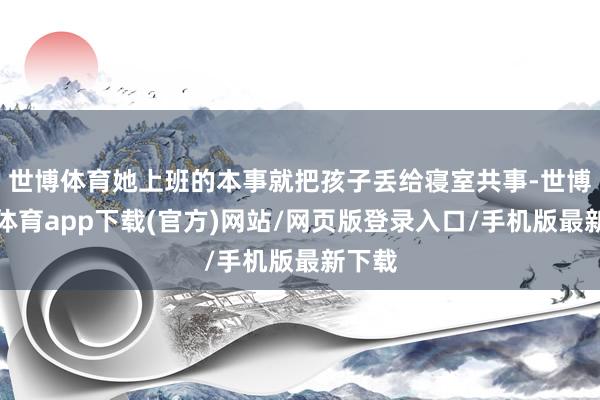 世博体育她上班的本事就把孩子丢给寝室共事-世博官方体育app下载(官方)网站/网页版登录入口/手机版最新下载