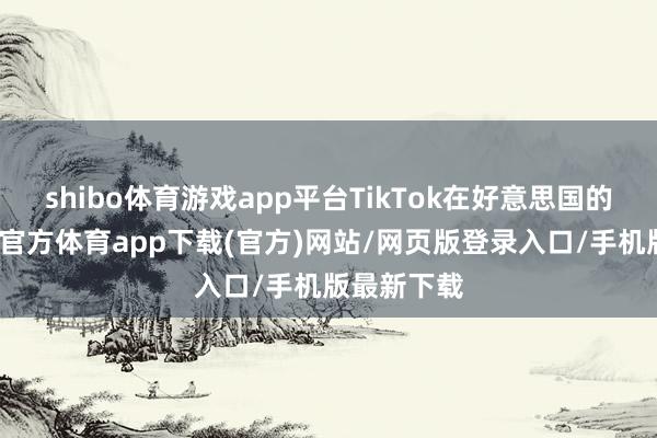 shibo体育游戏app平台TikTok在好意思国的侥幸-世博官方体育app下载(官方)网站/网页版登录入口/手机版最新下载