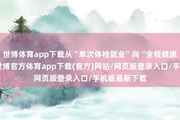 世博体育app下载从“单次体检就业”向“全程健康管制”升级-世博官方体育app下载(官方)网站/网页版登录入口/手机版最新下载