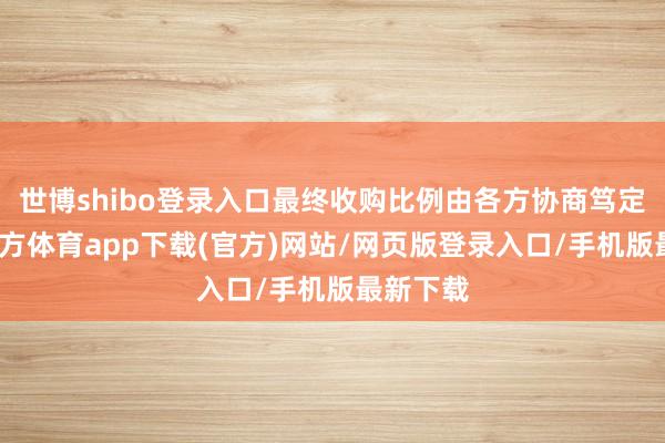 世博shibo登录入口最终收购比例由各方协商笃定-世博官方体育app下载(官方)网站/网页版登录入口/手机版最新下载