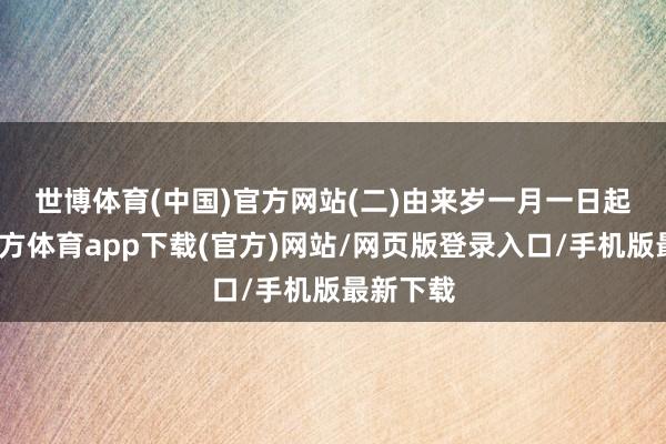 世博体育(中国)官方网站　　(二)由来岁一月一日起-世博官方体育app下载(官方)网站/网页版登录入口/手机版最新下载