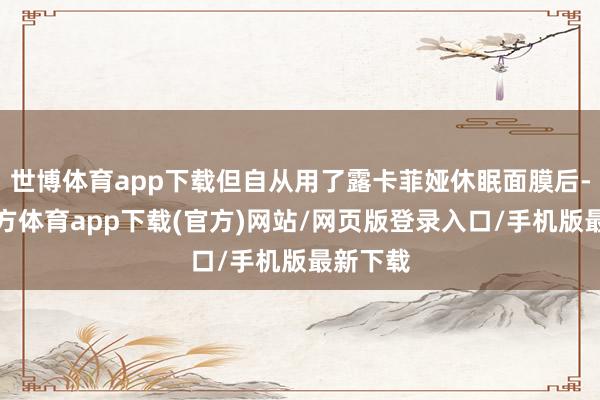 世博体育app下载但自从用了露卡菲娅休眠面膜后-世博官方体育app下载(官方)网站/网页版登录入口/手机版最新下载