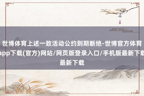 世博体育上述一致活动公约到期断绝-世博官方体育app下载(官方)网站/网页版登录入口/手机版最新下载