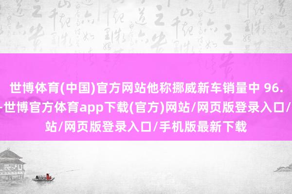 世博体育(中国)官方网站他称挪威新车销量中 96.4% 为电动汽车-世博官方体育app下载(官方)网站/网页版登录入口/手机版最新下载