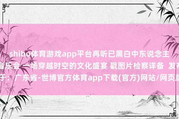 shibo体育游戏app平台再听已黑白中东说念主 一世所爱·新国风作品音乐会 一场穿越时空的文化盛宴 戳图片检察详备  发布于：广东省-世博官方体育app下载(官方)网站/网页版登录入口/手机版最新下载