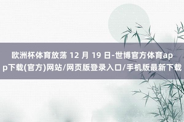 欧洲杯体育放荡 12 月 19 日-世博官方体育app下载(官方)网站/网页版登录入口/手机版最新下载