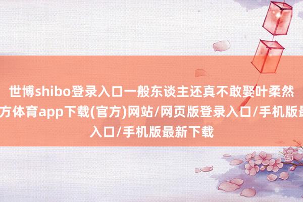 世博shibo登录入口一般东谈主还真不敢娶叶柔然-世博官方体育app下载(官方)网站/网页版登录入口/手机版最新下载