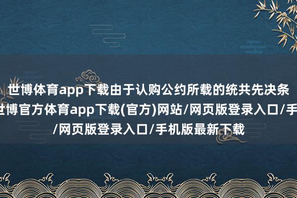 世博体育app下载由于认购公约所载的统共先决条件已获已毕-世博官方体育app下载(官方)网站/网页版登录入口/手机版最新下载