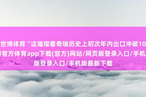 世博体育“这璀璨着奇瑞历史上初次年内出口冲破100万辆-世博官方体育app下载(官方)网站/网页版登录入口/手机版最新下载