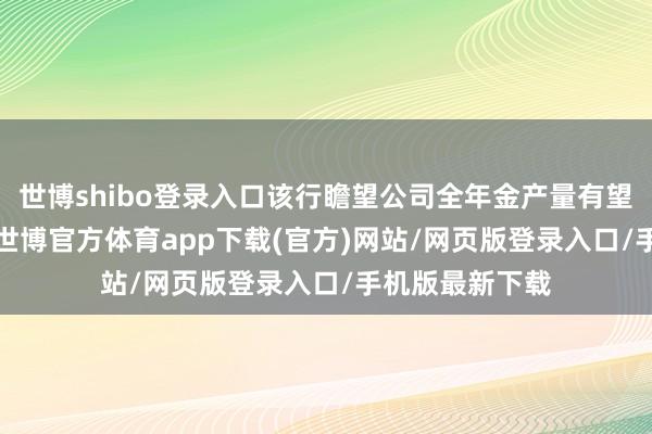 世博shibo登录入口该行瞻望公司全年金产量有望接近4.9万吨-世博官方体育app下载(官方)网站/网页版登录入口/手机版最新下载