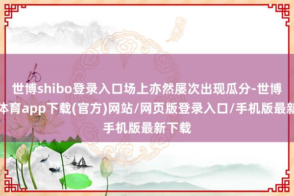 世博shibo登录入口场上亦然屡次出现瓜分-世博官方体育app下载(官方)网站/网页版登录入口/手机版最新下载