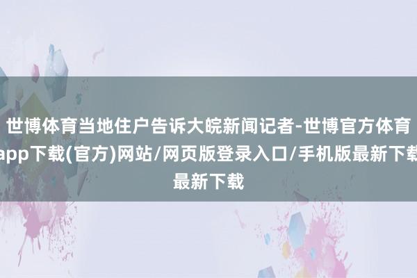 世博体育当地住户告诉大皖新闻记者-世博官方体育app下载(官方)网站/网页版登录入口/手机版最新下载
