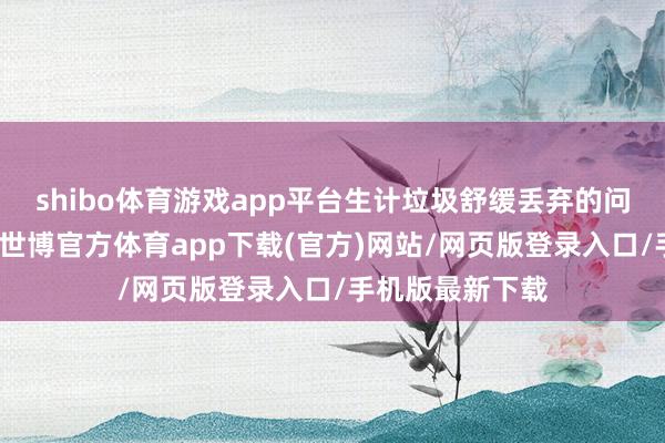 shibo体育游戏app平台生计垃圾舒缓丢弃的问题曾较为越过-世博官方体育app下载(官方)网站/网页版登录入口/手机版最新下载