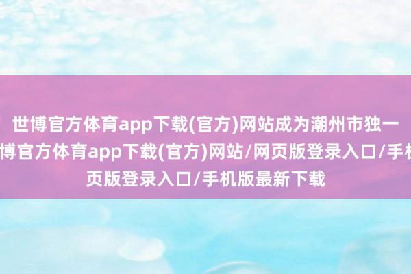 世博官方体育app下载(官方)网站成为潮州市独一获评单元-世博官方体育app下载(官方)网站/网页版登录入口/手机版最新下载