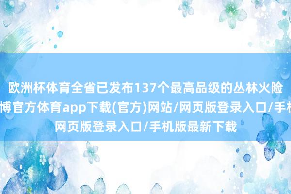 欧洲杯体育全省已发布137个最高品级的丛林火险红色预警-世博官方体育app下载(官方)网站/网页版登录入口/手机版最新下载