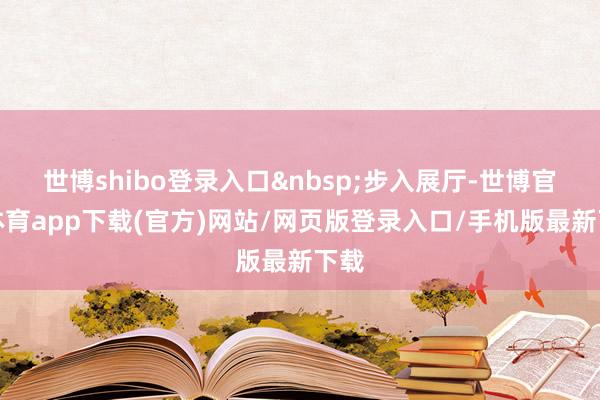 世博shibo登录入口&nbsp;步入展厅-世博官方体育app下载(官方)网站/网页版登录入口/手机版最新下载