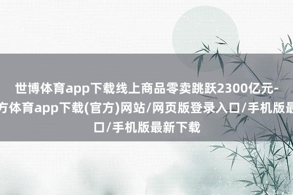 世博体育app下载线上商品零卖跳跃2300亿元-世博官方体育app下载(官方)网站/网页版登录入口/手机版最新下载