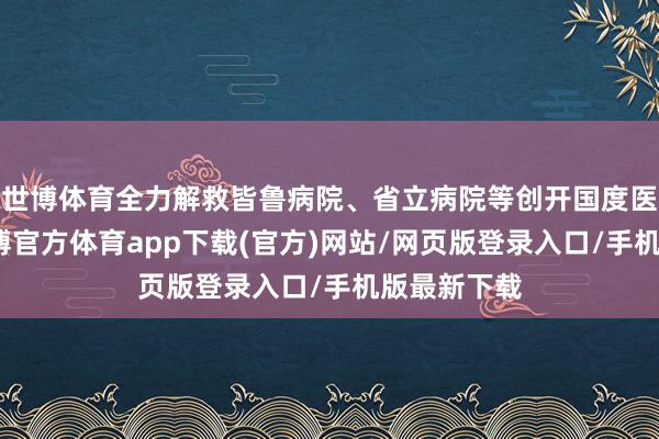世博体育全力解救皆鲁病院、省立病院等创开国度医学中心-世博官方体育app下载(官方)网站/网页版登录入口/手机版最新下载