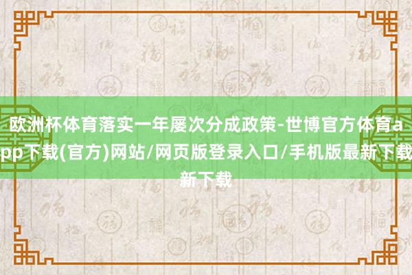 欧洲杯体育落实一年屡次分成政策-世博官方体育app下载(官方)网站/网页版登录入口/手机版最新下载