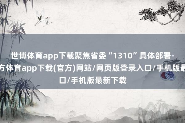 世博体育app下载聚焦省委“1310”具体部署-世博官方体育app下载(官方)网站/网页版登录入口/手机版最新下载