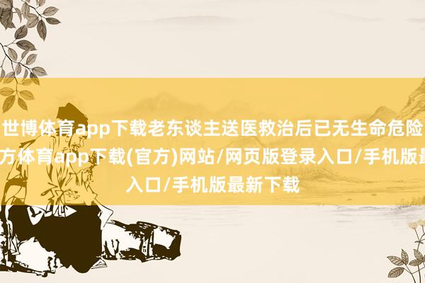 世博体育app下载老东谈主送医救治后已无生命危险-世博官方体育app下载(官方)网站/网页版登录入口/手机版最新下载