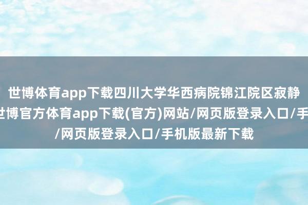 世博体育app下载四川大学华西病院锦江院区寂静全口试开动-世博官方体育app下载(官方)网站/网页版登录入口/手机版最新下载