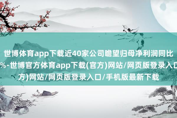 世博体育app下载近40家公司瞻望归母净利润同比增幅上限杰出100%-世博官方体育app下载(官方)网站/网页版登录入口/手机版最新下载