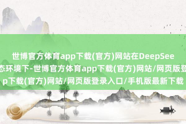 世博官方体育app下载(官方)网站在DeepSeek基于MIT开源合同的生态环境下-世博官方体育app下载(官方)网站/网页版登录入口/手机版最新下载