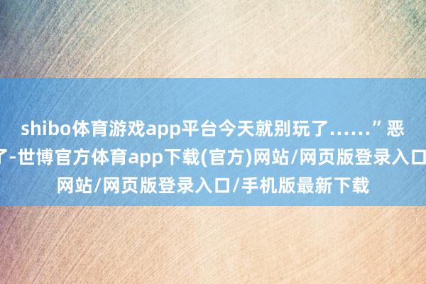 shibo体育游戏app平台今天就别玩了……”恶果她哭得更横暴了-世博官方体育app下载(官方)网站/网页版登录入口/手机版最新下载
