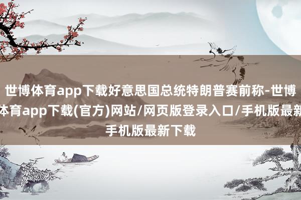 世博体育app下载好意思国总统特朗普赛前称-世博官方体育app下载(官方)网站/网页版登录入口/手机版最新下载